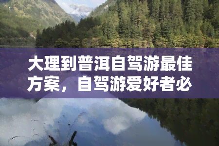 大理到普洱自驾游更佳方案，自驾游爱好者必看：大理至普洱的更佳路线规划