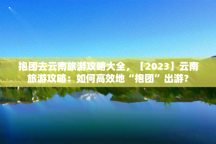 抱团去云南旅游攻略大全，【2023】云南旅游攻略：如何高效地“抱团”出游？