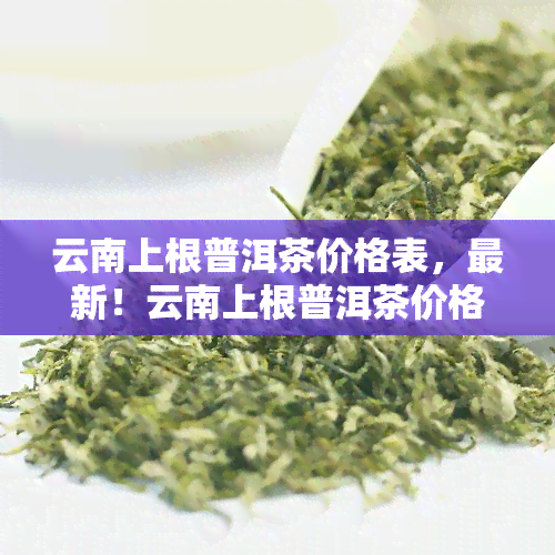 云南上根普洱茶价格表，最新！云南上根普洱茶价格一览表