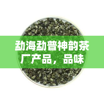 勐海勐普神韵茶厂产品，品味云南风情：探索勐海勐普神韵茶厂的越产品