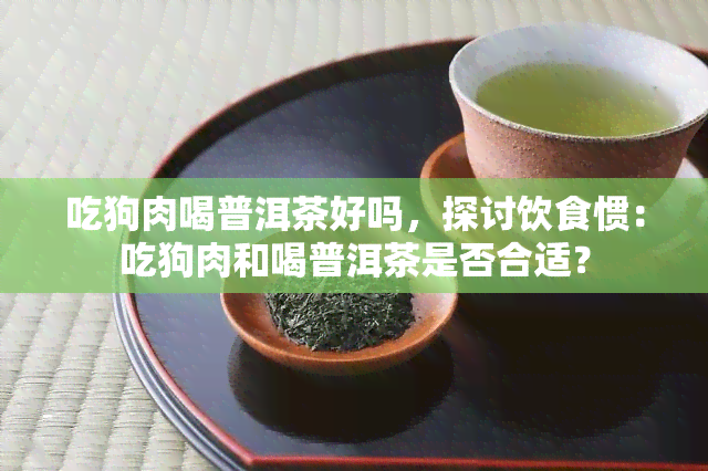 吃狗肉喝普洱茶好吗，探讨饮食惯：吃狗肉和喝普洱茶是否合适？