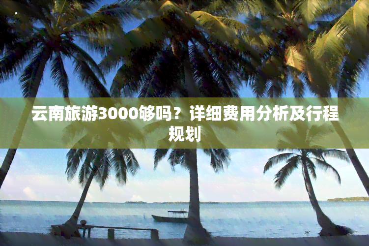 云南旅游3000够吗？详细费用分析及行程规划