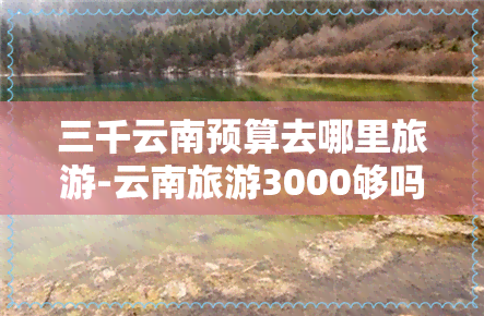 三千云南预算去哪里旅游-云南旅游3000够吗?