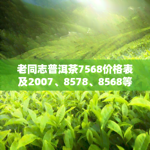 老同志普洱茶7568价格表及2007、8578、8568等型号官方售价查询