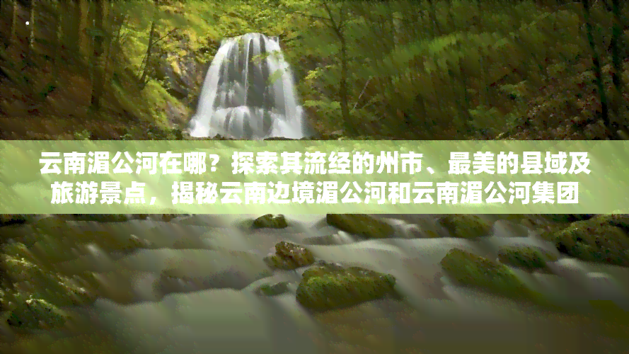 云南湄公河在哪？探索其流经的州市、最美的县域及旅游景点，揭秘云南边境湄公河和云南湄公河集团