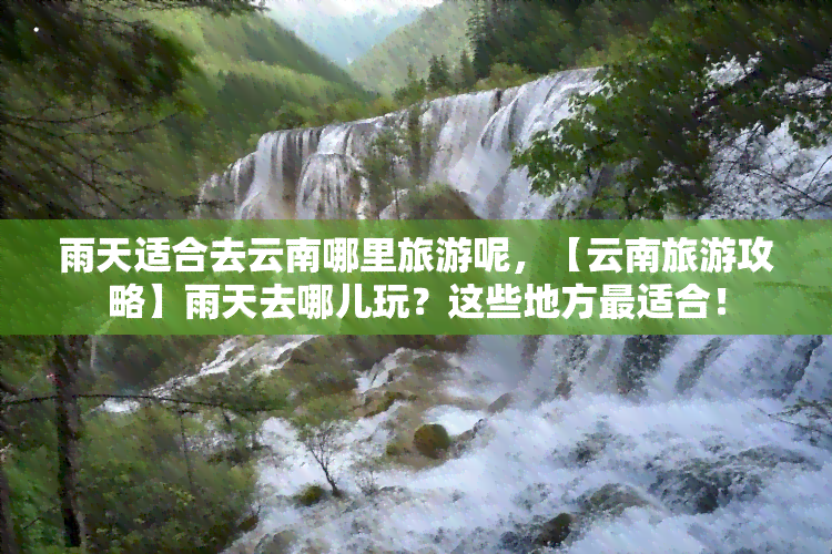 雨天适合去云南哪里旅游呢，【云南旅游攻略】雨天去哪儿玩？这些地方最适合！