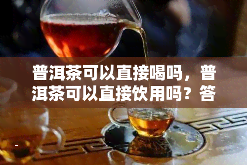 普洱茶可以直接喝吗，普洱茶可以直接饮用吗？答案在这里！