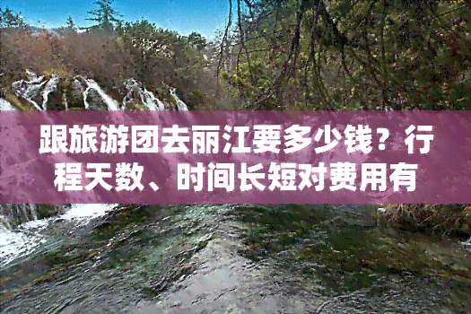 跟旅游团去丽江要多少钱？行程天数、时间长短对费用有何影响？