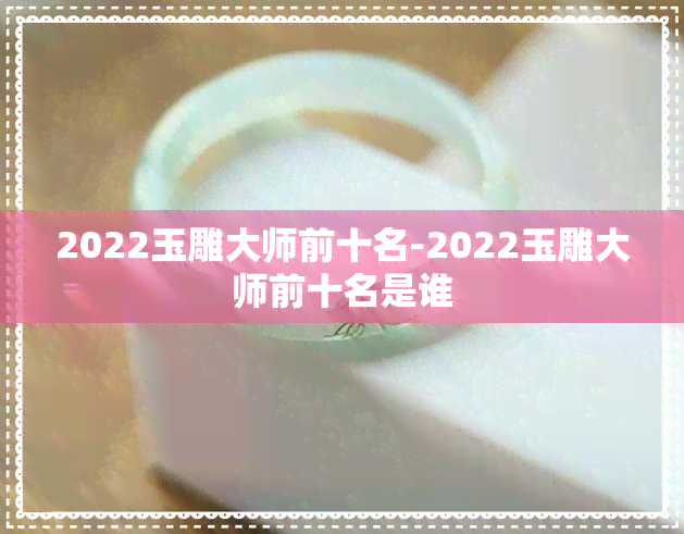 2022玉雕大师前十名-2022玉雕大师前十名是谁