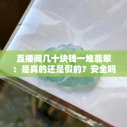 直播间几十块钱一堆翡翠：是真的还是假的？安全吗？值得购买吗？