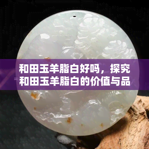 和田玉羊脂白好吗，探究和田玉羊脂白的价值与品质，你是否被它所吸引？