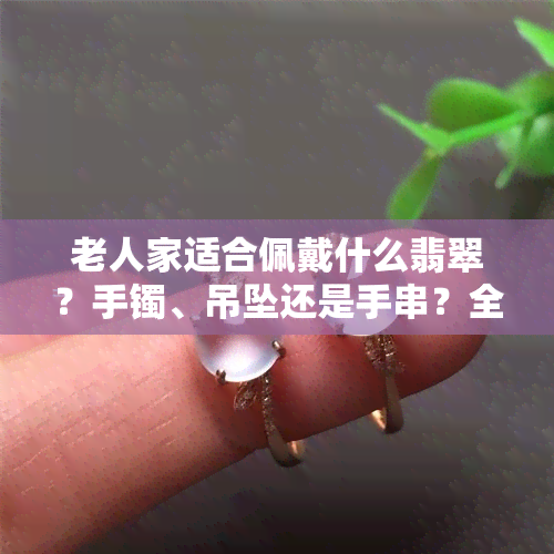 老人家适合佩戴什么翡翠？手镯、吊坠还是手串？全在这儿！