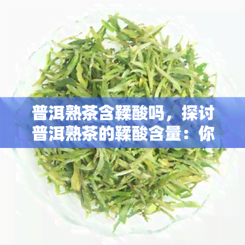 普洱熟茶含鞣酸吗，探讨普洱熟茶的鞣酸含量：你需要知道的事实