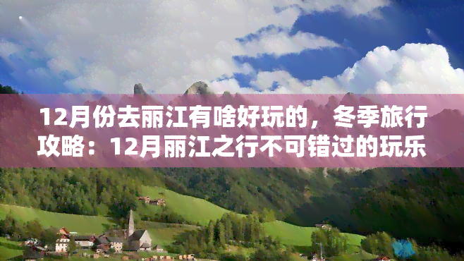 12月份去丽江有啥好玩的，冬季旅行攻略：12月丽江之行不可错过的玩乐体验