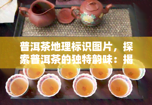 普洱茶地理标识图片，探索普洱茶的独特韵味：揭秘普洱茶地理标识图片