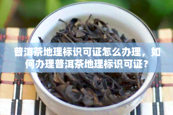 普洱茶地理标识可证怎么办理，如何办理普洱茶地理标识可证？