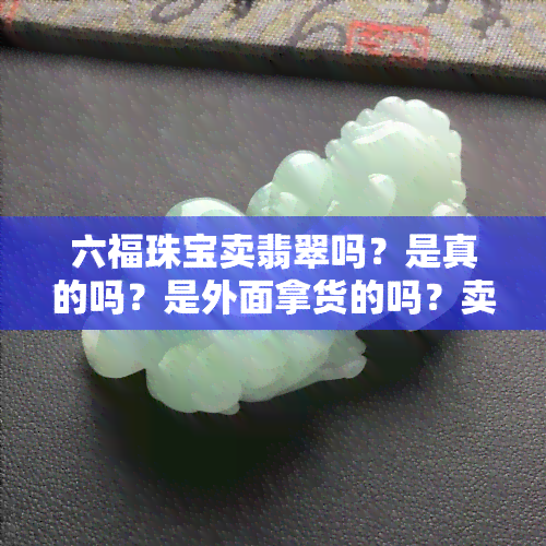 六福珠宝卖翡翠吗？是真的吗？是外面拿货的吗？卖黄金也是真的吗？