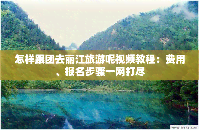 怎样跟团去丽江旅游呢视频教程：费用、报名步骤一网打尽