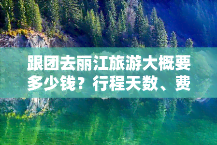 跟团去丽江旅游大概要多少钱？行程天数、费用全解析！