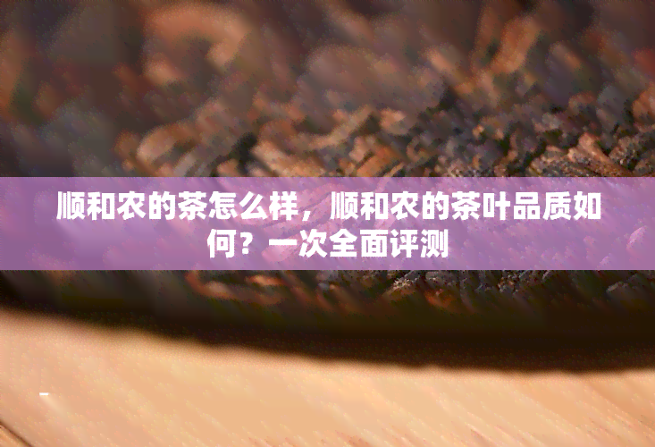 顺和农的茶怎么样，顺和农的茶叶品质如何？一次全面评测