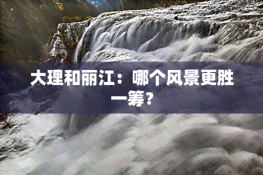 大理和丽江：哪个风景更胜一筹？