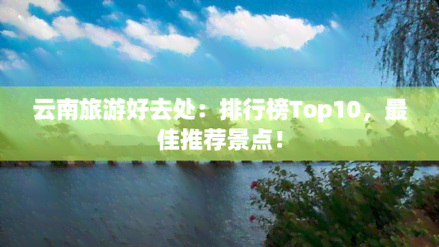 云南旅游好去处：排行榜Top10，更佳推荐景点！