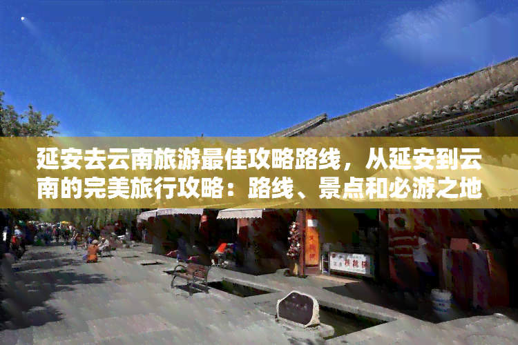 延安去云南旅游更佳攻略路线，从延安到云南的完美旅行攻略：路线、景点和必游之地