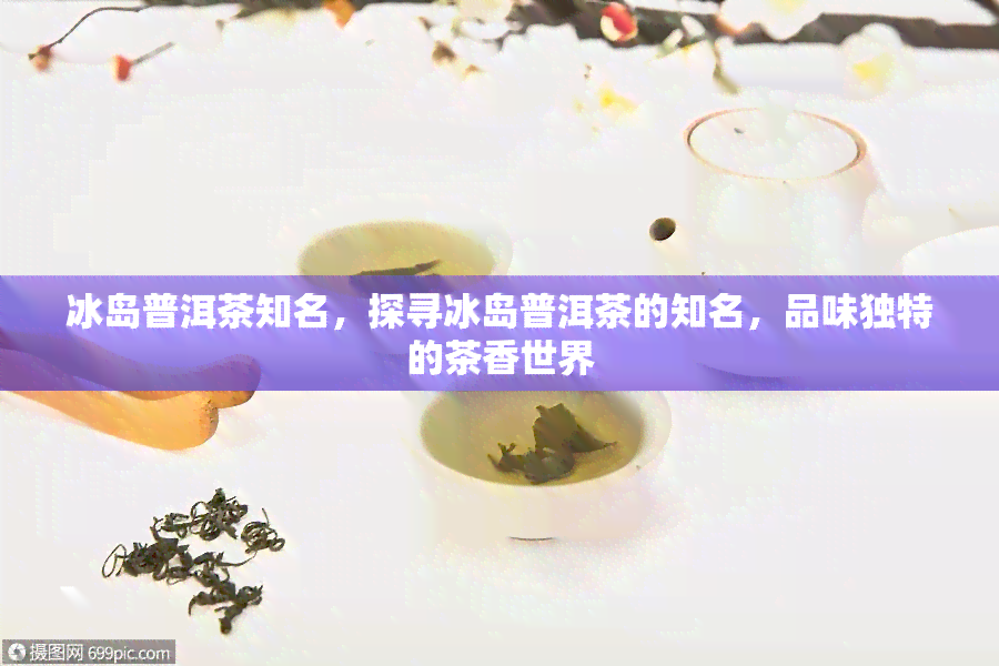 冰岛普洱茶知名，探寻冰岛普洱茶的知名，品味独特的茶香世界