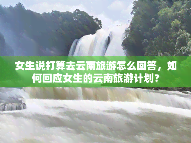 女生说打算去云南旅游怎么回答，如何回应女生的云南旅游计划？