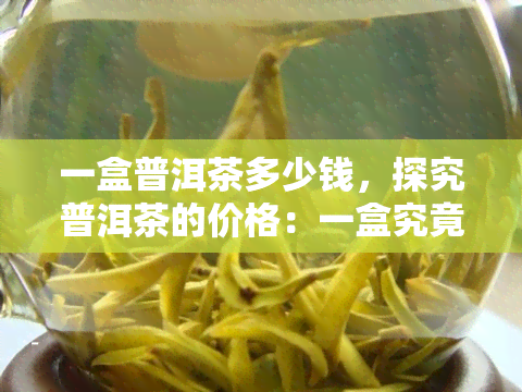 一盒普洱茶多少钱，探究普洱茶的价格：一盒究竟要多少钱？