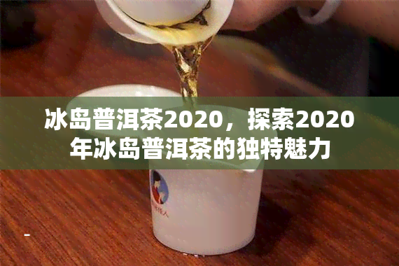 冰岛普洱茶2020，探索2020年冰岛普洱茶的独特魅力