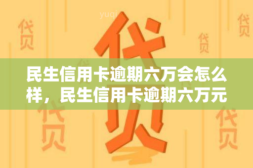 民生信用卡逾期六万会怎么样，民生信用卡逾期六万元可能面临的后果