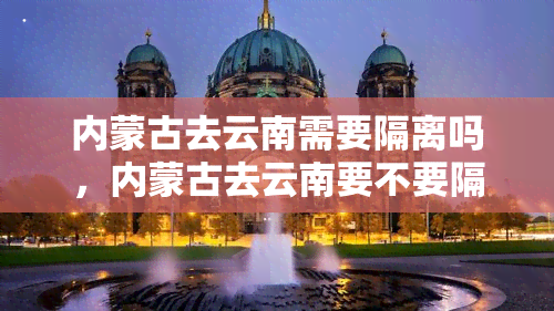 内蒙古去云南需要隔离吗，内蒙古去云南要不要隔离？最新防疫规定请查收