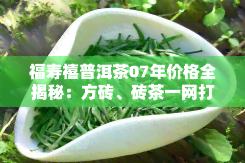 福寿禧普洱茶07年价格全揭秘：方砖、砖茶一网打尽！