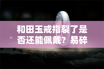 和田玉戒指裂了是否还能佩戴？易碎性及修复方法全解析