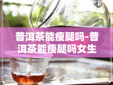 普洱茶能瘦腿吗-普洱茶能瘦腿吗女生