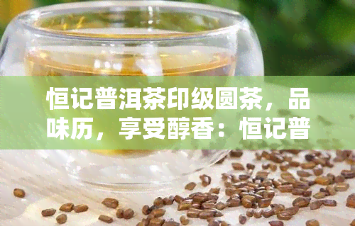 恒记普洱茶印级圆茶，品味历，享受醇香：恒记普洱茶印级圆茶的独特魅力