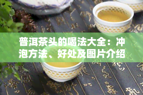 普洱茶头的喝法大全：冲泡方法、好处及图片介绍