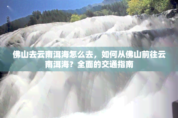 佛山去云南洱海怎么去，如何从佛山前往云南洱海？全面的交通指南