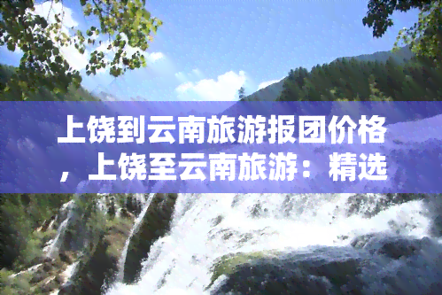 上饶到云南旅游报团价格，上饶至云南旅游：精选团队报价，开启精彩旅程！