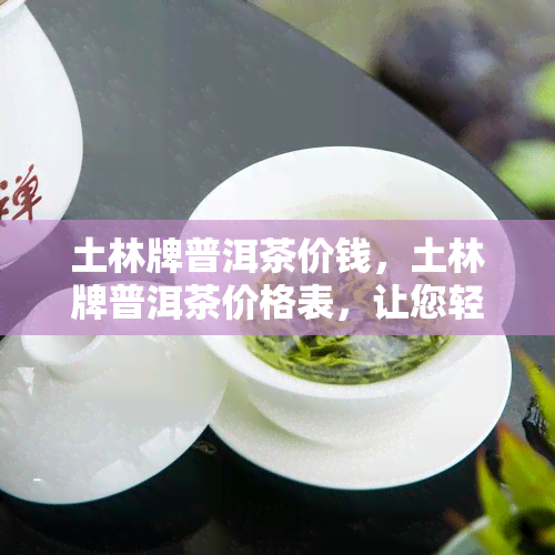 土林牌普洱茶价钱，土林牌普洱茶价格表，让您轻松了解各款产品的售价！