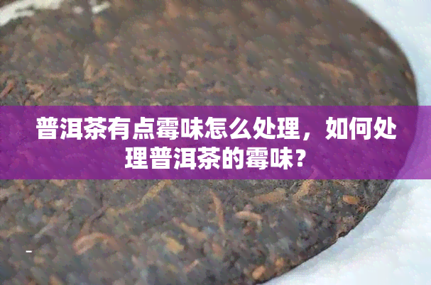 普洱茶有点霉味怎么处理，如何处理普洱茶的霉味？