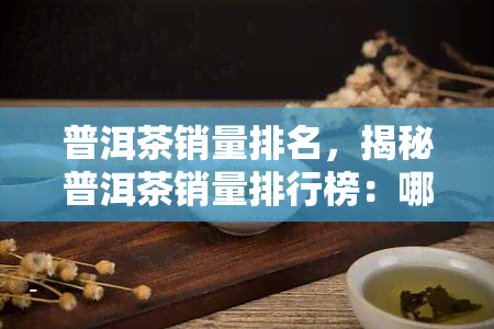 普洱茶销量排名，揭秘普洱茶销量排行榜：哪些更受欢迎？