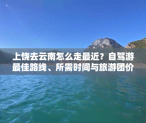 上饶去云南怎么走最近？自驾游更佳路线、所需时间与旅游团价全知道！