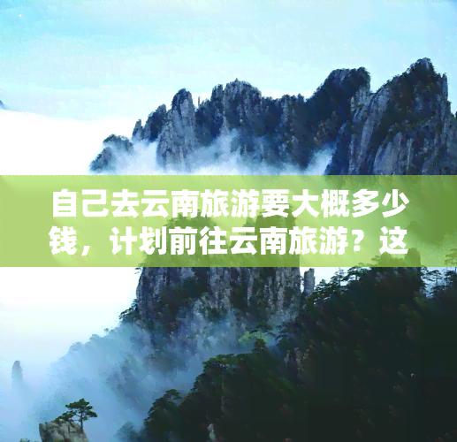 自己去云南旅游要大概多少钱，计划前往云南旅游？这份详细预算清单或许能帮到你！