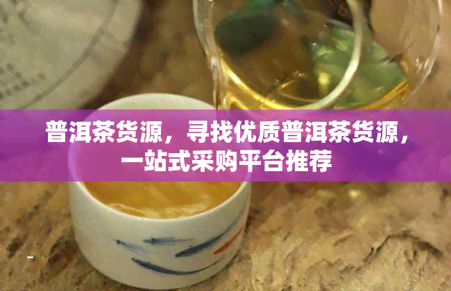 普洱茶货源，寻找优质普洱茶货源，一站式采购平台推荐