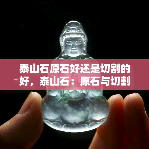 泰山石原石好还是切割的好，泰山石：原石与切割哪个更好？