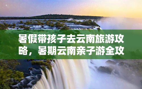 暑假带孩子去云南旅游攻略，暑期云南亲子游全攻略：带你玩转彩云之南