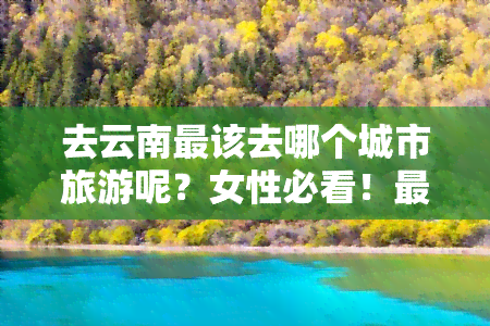 去云南最该去哪个城市旅游呢？女性必看！更佳景点推荐