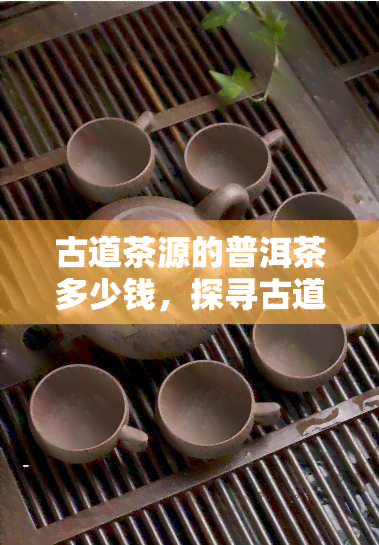 古道茶源的普洱茶多少钱，探寻古道茶源普洱茶的价格：一份详尽的价格指南